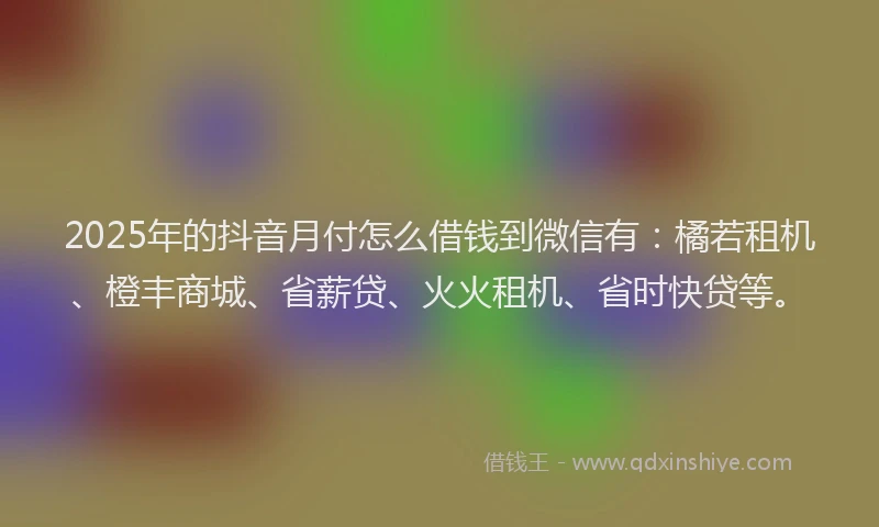 2025年的抖音月付怎么借钱到微信有：橘若租机、橙丰商城、省薪贷、火火租机、省时快贷等。