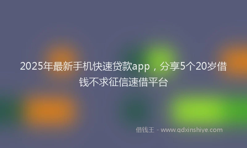 2025年最新手机快速贷款app，分享5个20岁借钱不求征信速借平台