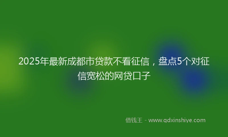 2025年最新成都市贷款不看征信，盘点5个对征信宽松的网贷口子