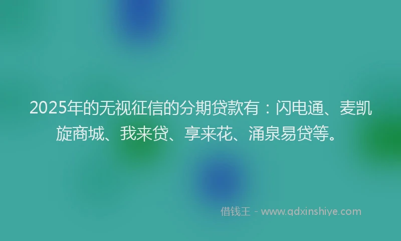 2025年的无视征信的分期贷款有：闪电通、麦凯旋商城、我来贷、享来花、涌泉易贷等。