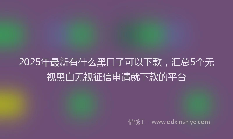 2025年最新有什么黑口子可以下款，汇总5个无视黑白无视征信申请就下款的平台