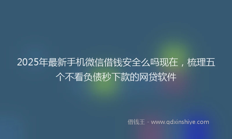 2025年最新手机微信借钱安全么吗现在，梳理五个不看负债秒下款的网贷软件