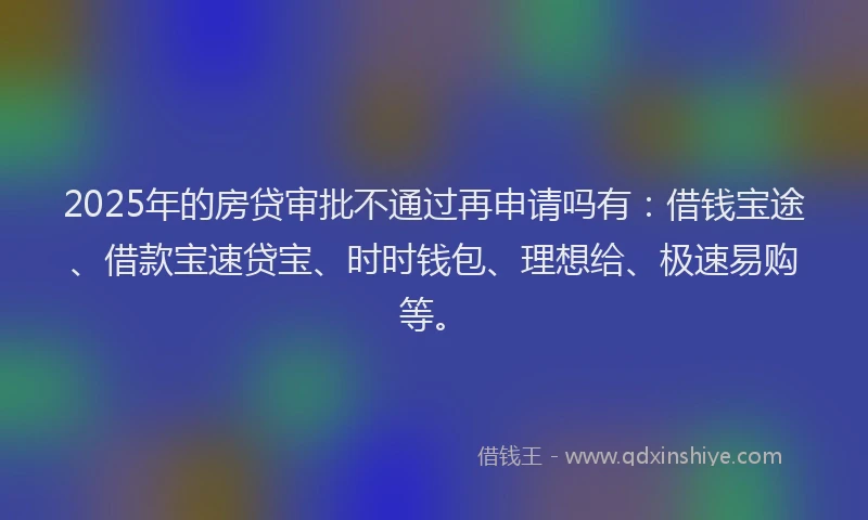 2025年的房贷审批不通过再申请吗有：借钱宝途、借款宝速贷宝、时时钱包、理想给、极速易购等。