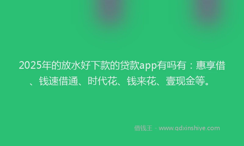 2025年的放水好下款的贷款app有吗有:惠享借、钱速借通、时代花、钱来花、壹现金等。