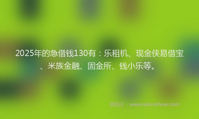 2025年的急借钱130有：乐租机、现金侠易借宝、米族金融、固金所、钱小乐等。