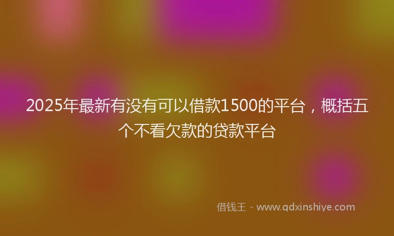 2025年最新有没有可以借款1500的平台，概括五个不看欠款的贷款平台
