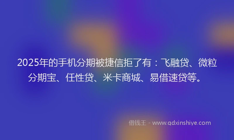 2025年的手机分期被捷信拒了有：飞融贷、微粒分期宝、任性贷、米卡商城、易借速贷等。