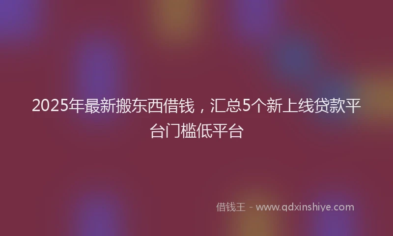 2025年最新搬东西借钱，汇总5个新上线贷款平台门槛低平台