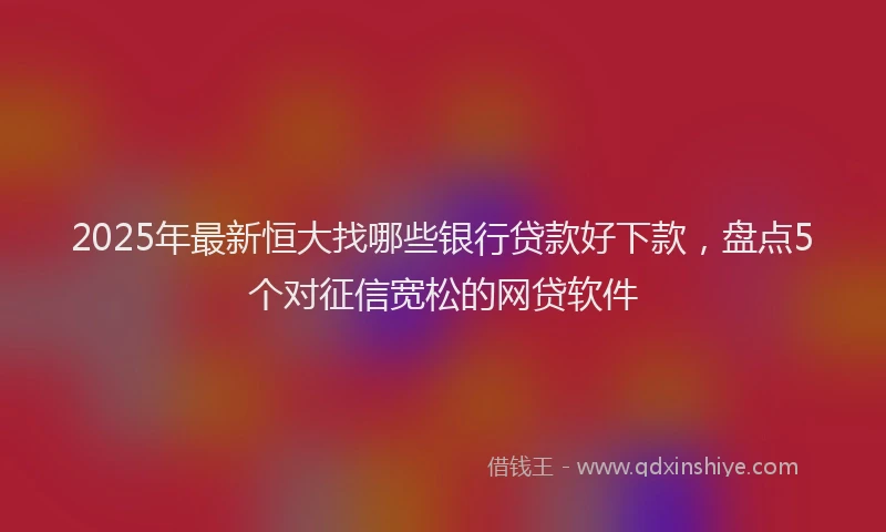 2025年最新恒大找哪些银行贷款好下款，盘点5个对征信宽松的网贷软件