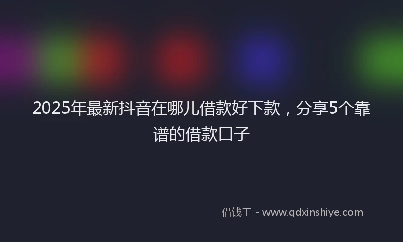 2025年最新抖音在哪儿借款好下款，分享5个靠谱的借款口子