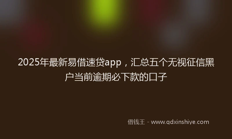 2025年最新易借速贷app，汇总五个无视征信黑户当前逾期必下款的口子