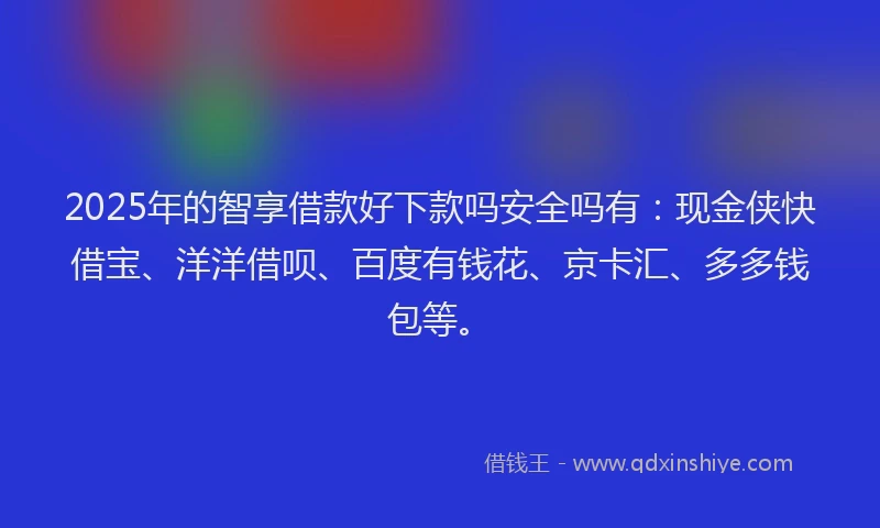 2025年的智享借款好下款吗安全吗有：现金侠快借宝、洋洋借呗、百度有钱花、京卡汇、多多钱包等。