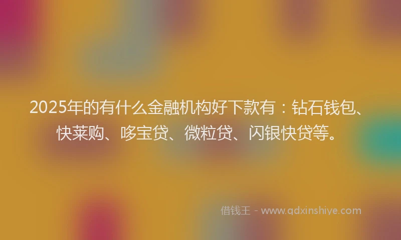 2025年的有什么金融机构好下款有：钻石钱包、快莱购、哆宝贷、微粒贷、闪银快贷等。