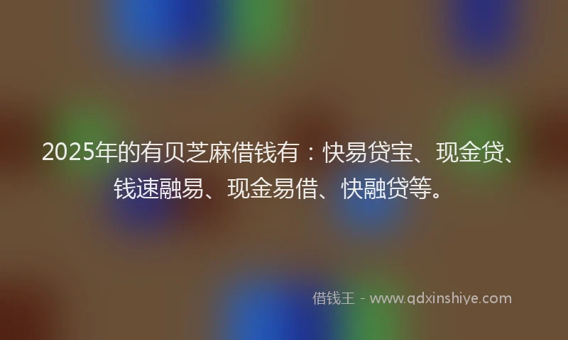 2025年的有贝芝麻借钱有：快易贷宝、现金贷、钱速融易、现金易借、快融贷等。