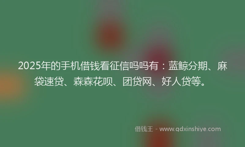 2025年的手机借钱看征信吗吗有：蓝鲸分期、麻袋速贷、森森花呗、团贷网、好人贷等。