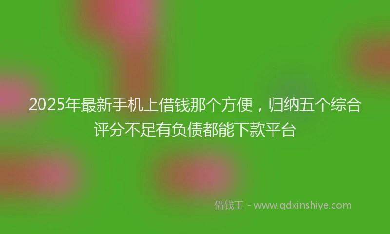 2025年最新手机上借钱那个方便，归纳五个综合评分不足有负债都能下款平台