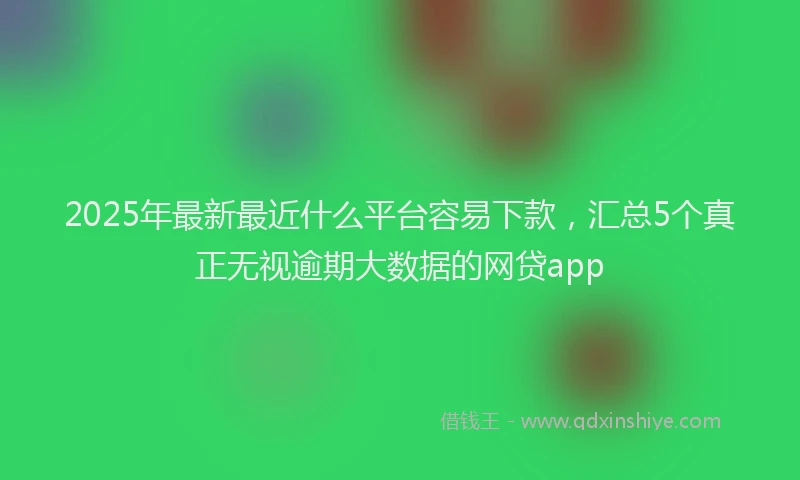 2025年最新最近什么平台容易下款，汇总5个真正无视逾期大数据的网贷app