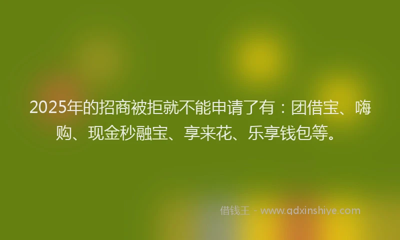 2025年的招商被拒就不能申请了有：团借宝、嗨购、现金秒融宝、享来花、乐享钱包等。