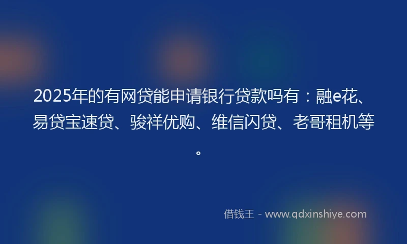 2025年的有网贷能申请银行贷款吗有：融e花、易贷宝速贷、骏祥优购、维信闪贷、老哥租机等。