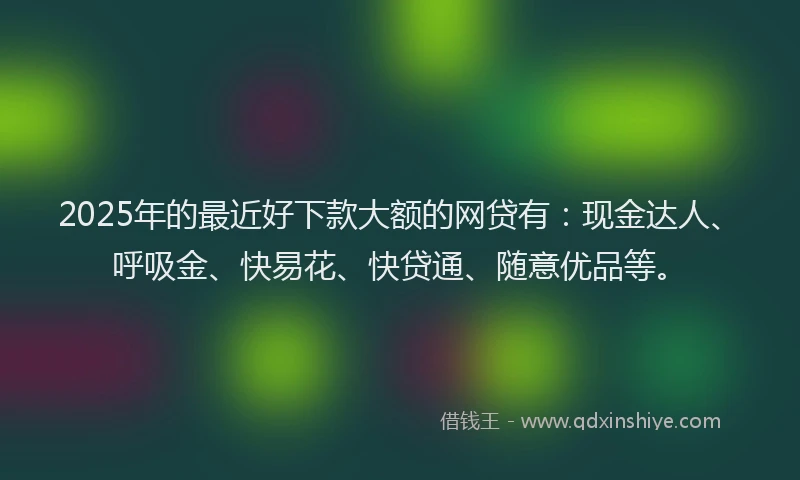 2025年的最近好下款大额的网贷有：现金达人、呼吸金、快易花、快贷通、随意优品等。