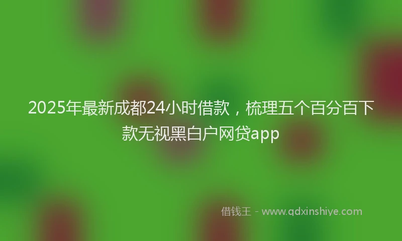 2025年最新成都24小时借款，梳理五个百分百下款无视黑白户网贷app