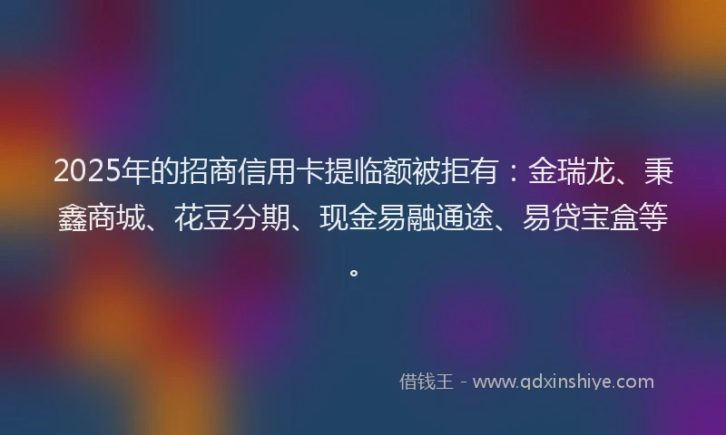 2025年的招商信用卡提临额被拒有：金瑞龙、秉鑫商城、花豆分期、现金易融通途、易贷宝盒等。