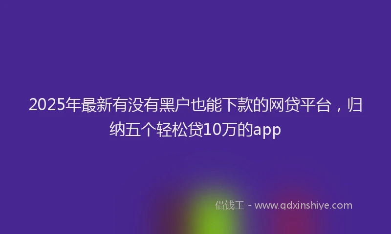 2025年最新有没有黑户也能下款的网贷平台，归纳五个轻松贷10万的app