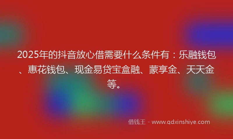 2025年的抖音放心借需要什么条件有：乐融钱包、惠花钱包、现金易贷宝盒融、蒙享金、天天金等。