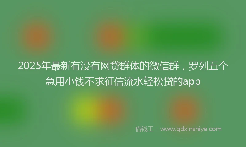 2025年最新有没有网贷群体的微信群，罗列五个急用小钱不求征信流水轻松贷的app