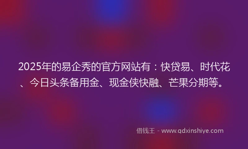 2025年的易企秀的官方网站有：快贷易、时代花、今日头条备用金、现金侠快融、芒果分期等。