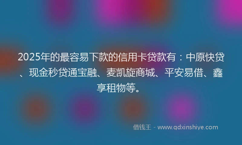 2025年的最容易下款的信用卡贷款有：中原快贷、现金秒贷通宝融、麦凯旋商城、平安易借、鑫享租物等。