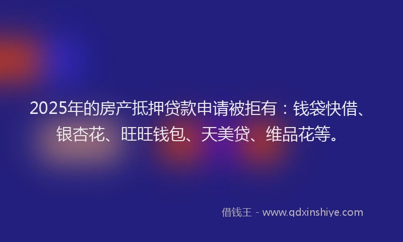 2025年的房产抵押贷款申请被拒有：钱袋快借、银杏花、旺旺钱包、天美贷、维品花等。