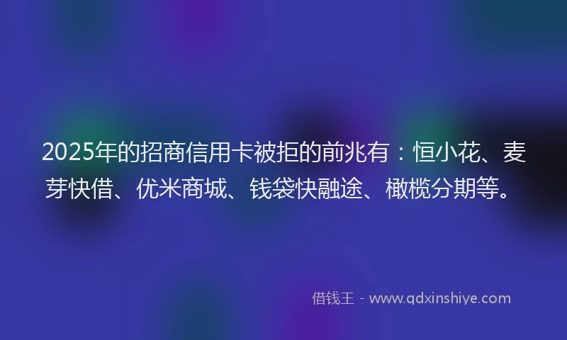 2025年的招商信用卡被拒的前兆有：恒小花、麦芽快借、优米商城、钱袋快融途、橄榄分期等。