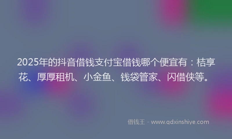 2025年的抖音借钱支付宝借钱哪个便宜有：桔享花、厚厚租机、小金鱼、钱袋管家、闪借侠等。