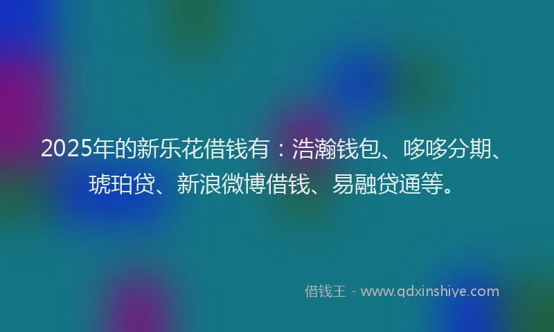 2025年的新乐花借钱有：浩瀚钱包、哆哆分期、琥珀贷、新浪微博借钱、易融贷通等。