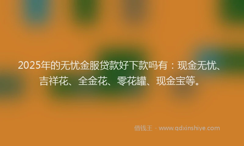 2025年的无忧金服贷款好下款吗有：现金无忧、吉祥花、全金花、零花罐、现金宝等。