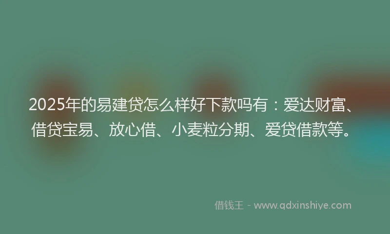 2025年的易建贷怎么样好下款吗有：爱达财富、借贷宝易、放心借、小麦粒分期、爱贷借款等。