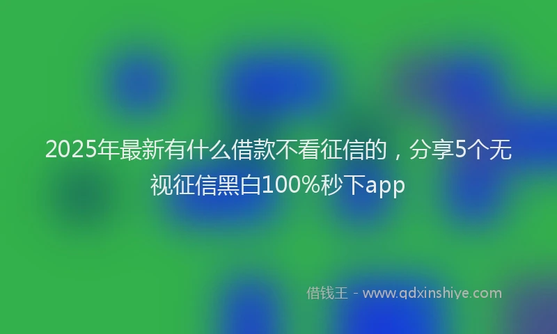 2025年最新有什么借款不看征信的，分享5个无视征信黑白100%秒下app