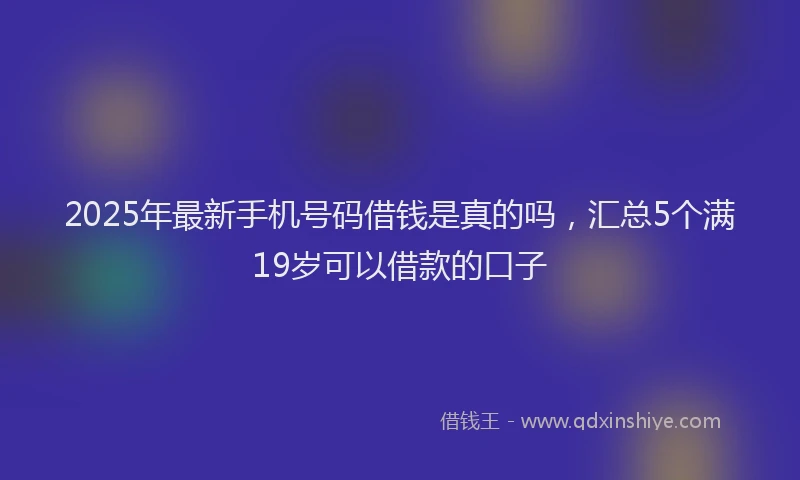 2025年最新手机号码借钱是真的吗，汇总5个满19岁可以借款的口子