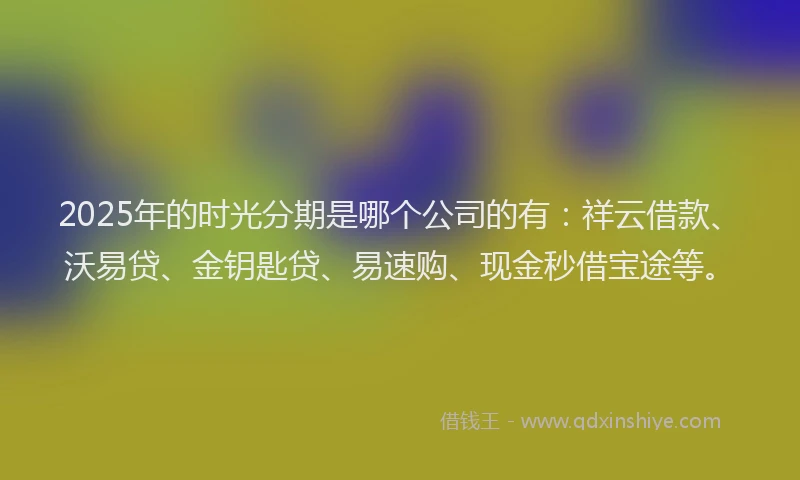 2025年的时光分期是哪个公司的有：祥云借款、沃易贷、金钥匙贷、易速购、现金秒借宝途等。