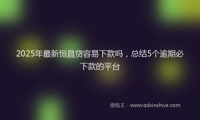 2025年最新恒昌贷容易下款吗，总结5个逾期必下款的平台