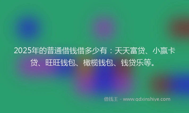 2025年的普通借钱借多少有：天天富贷、小赢卡贷、旺旺钱包、橄榄钱包、钱贷乐等。