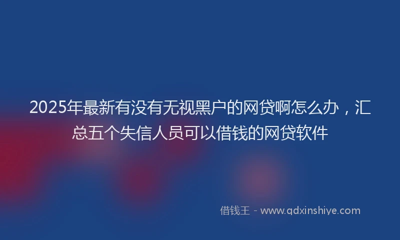 2025年最新有没有无视黑户的网贷啊怎么办，汇总五个失信人员可以借钱的网贷软件