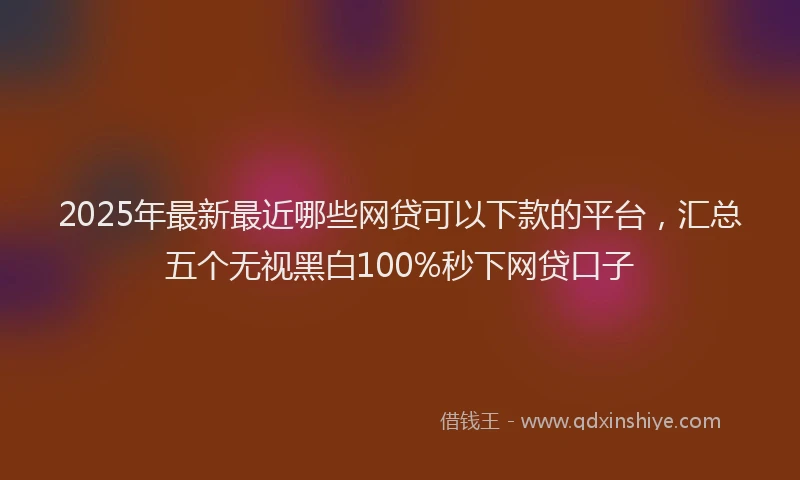 2025年最新最近哪些网贷可以下款的平台，汇总五个无视黑白100%秒下网贷口子