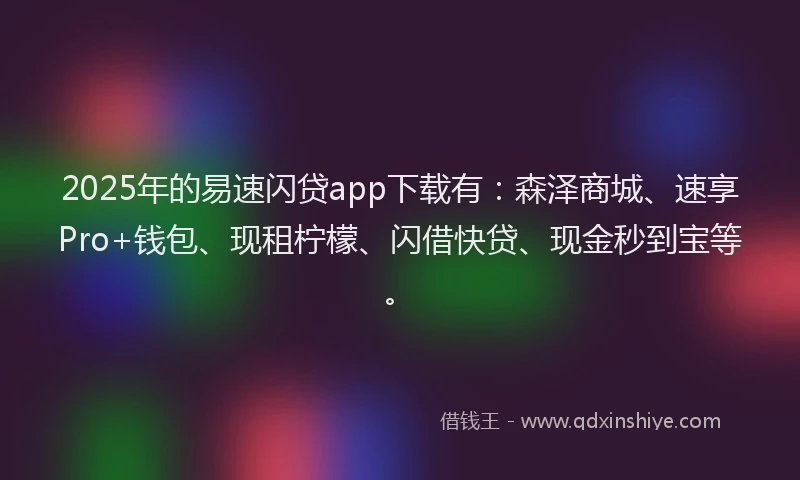2025年的易速闪贷app下载有：森泽商城、速享Pro+钱包、现租柠檬、闪借快贷、现金秒到宝等。