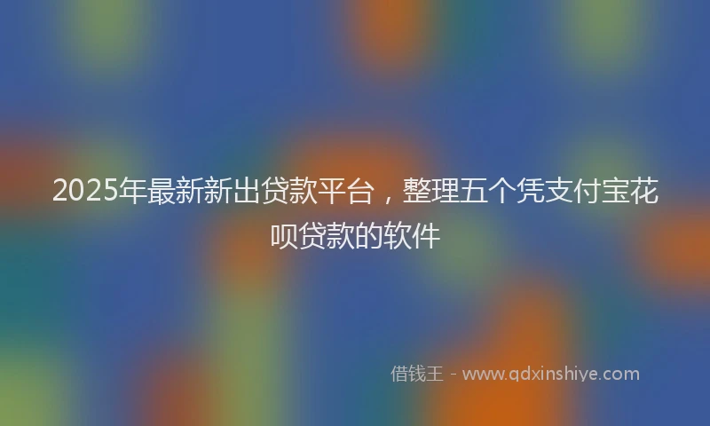 2025年最新新出贷款平台，整理五个凭支付宝花呗贷款的软件