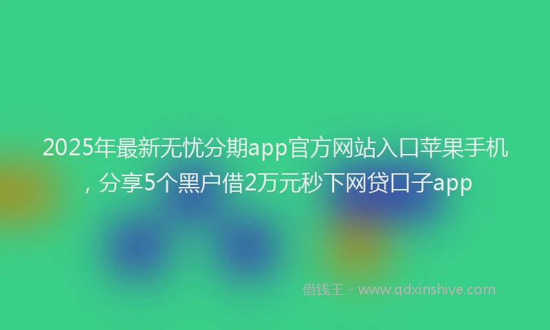 2025年最新无忧分期app官方网站入口苹果手机，分享5个黑户借2万元秒下网贷口子app