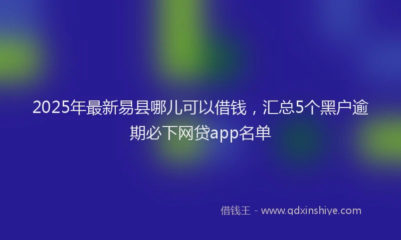 2025年最新易县哪儿可以借钱，汇总5个黑户逾期必下网贷app名单