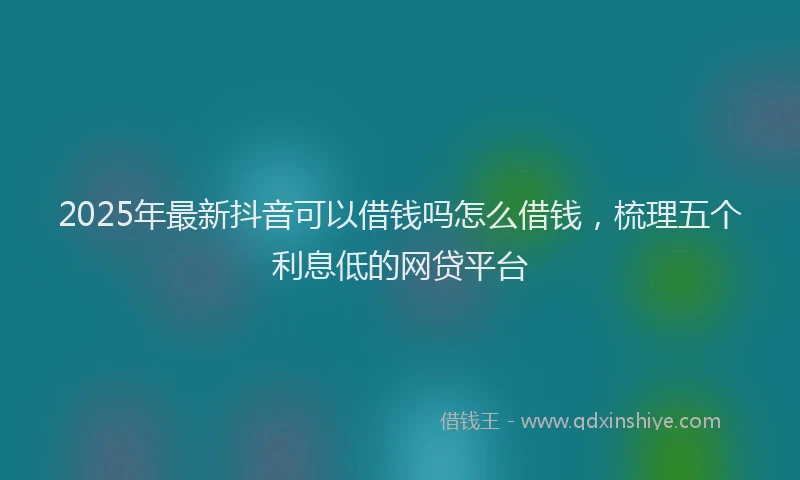 2025年最新抖音可以借钱吗怎么借钱，梳理五个利息低的网贷平台