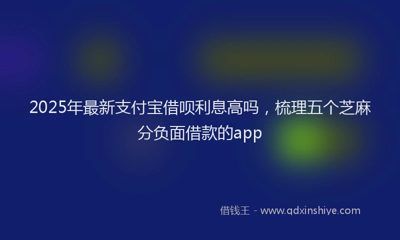 2025年最新支付宝借呗利息高吗，梳理五个芝麻分负面借款的app